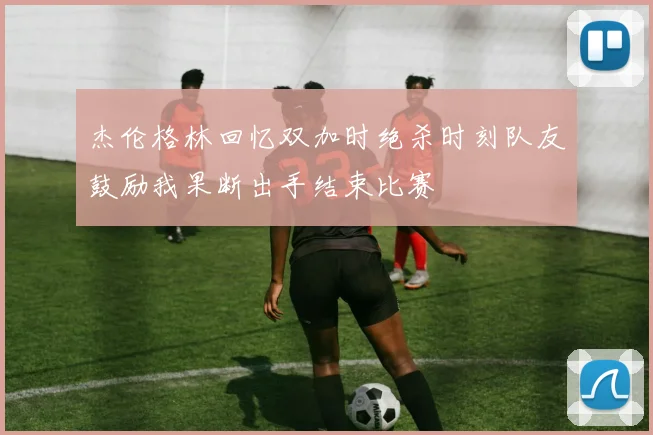 杰伦格林回忆双加时绝杀时刻队友鼓励我果断出手结束比赛