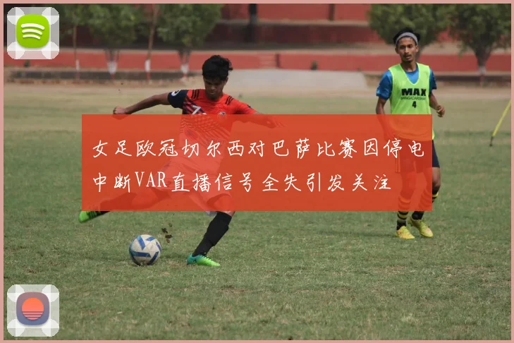 女足欧冠切尔西对巴萨比赛因停电中断VAR直播信号全失引发关注