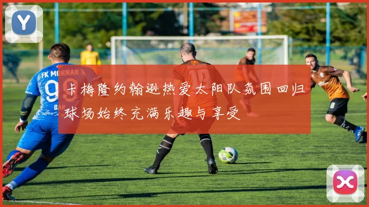 卡梅隆约翰逊热爱太阳队氛围回归球场始终充满乐趣与享受