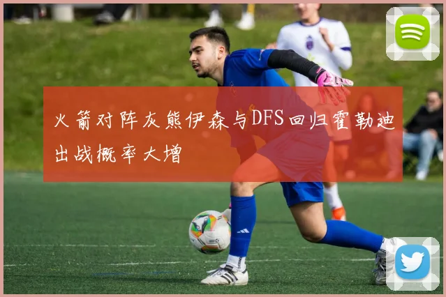 火箭对阵灰熊伊森与DFS回归霍勒迪出战概率大增