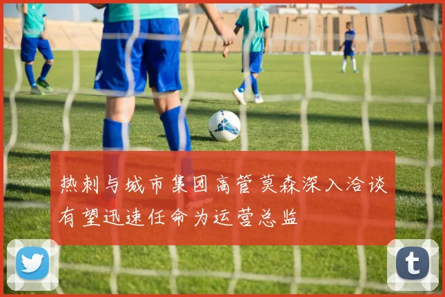 热刺与城市集团高管莫森深入洽谈有望迅速任命为运营总监