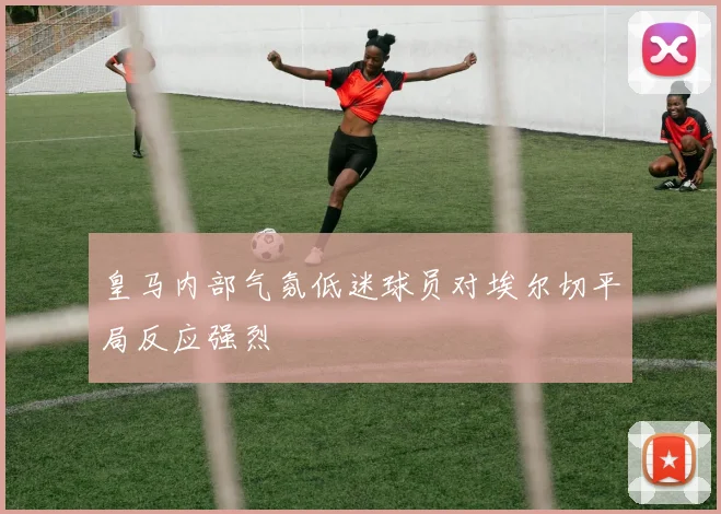 皇马内部气氛低迷球员对埃尔切平局反应强烈