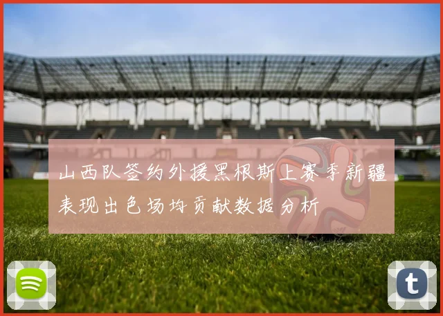 山西队签约外援黑根斯上赛季新疆表现出色场均贡献数据分析