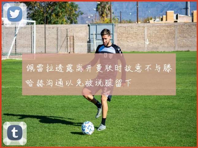 佩雷拉透露离开曼联时故意不与滕哈赫沟通以免被说服留下