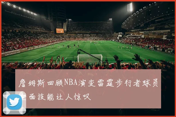 詹姆斯回顾NBA演变雷霆步行者球员全面技能让人惊叹