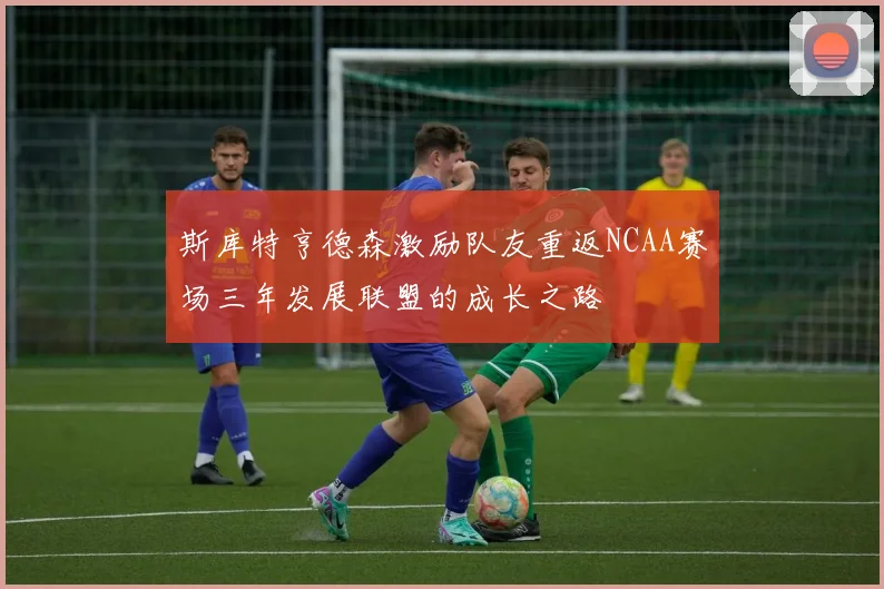 斯库特亨德森激励队友重返NCAA赛场三年发展联盟的成长之路