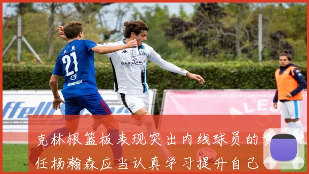 克林根篮板表现突出内线球员的责任杨瀚森应当认真学习提升自己