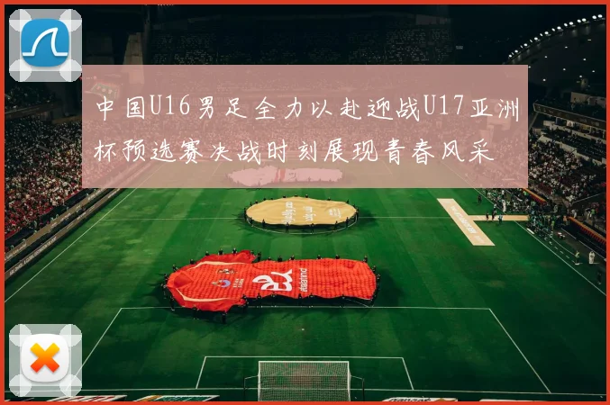 中国U16男足全力以赴迎战U17亚洲杯预选赛决战时刻展现青春风采