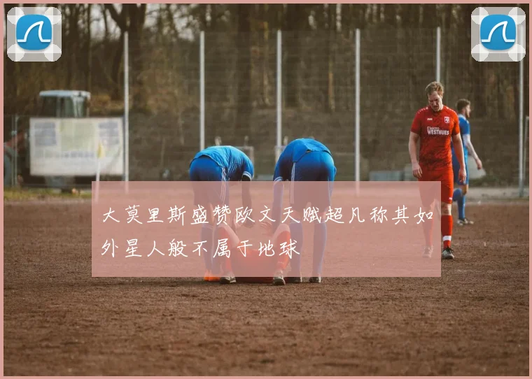 大莫里斯盛赞欧文天赋超凡称其如外星人般不属于地球