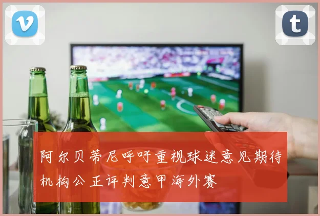 阿尔贝蒂尼呼吁重视球迷意见期待机构公正评判意甲海外赛