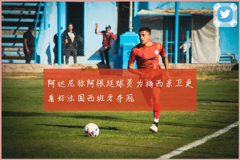 阿达尼称阿根廷球员为梅西亲卫更看好法国西班牙夺冠