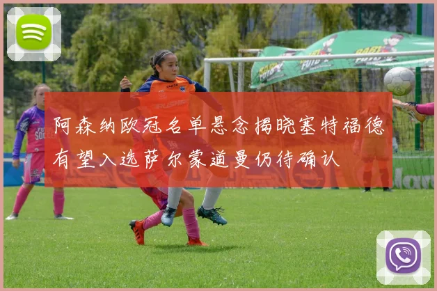 阿森纳欧冠名单悬念揭晓塞特福德有望入选萨尔蒙道曼仍待确认