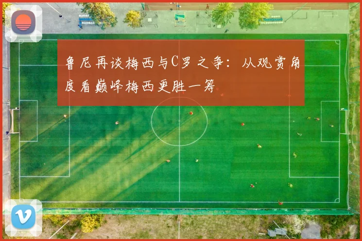鲁尼再谈梅西与C罗之争：从观赏角度看巅峰梅西更胜一筹