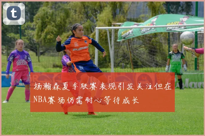 杨瀚森夏季联赛表现引发关注但在NBA赛场仍需耐心等待成长