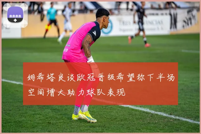 姆希塔良谈欧冠晋级希望称下半场空间增大助力球队表现
