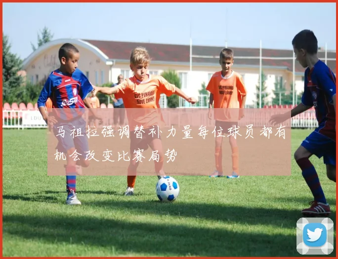 马祖拉强调替补力量每位球员都有机会改变比赛局势