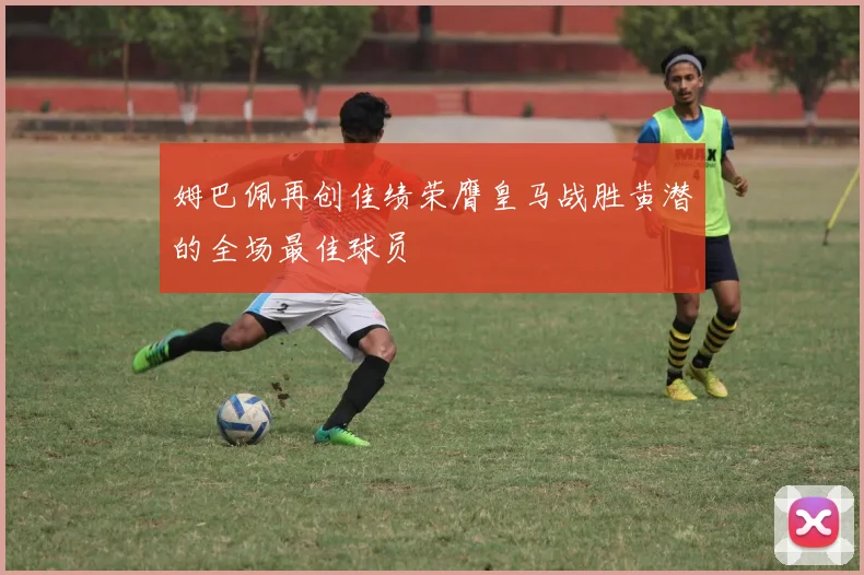 姆巴佩再创佳绩荣膺皇马战胜黄潜的全场最佳球员