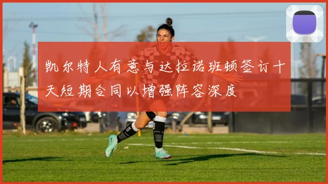 凯尔特人有意与达拉诺班顿签订十天短期合同以增强阵容深度