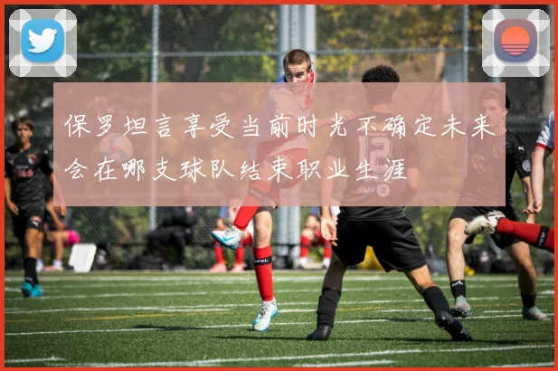 保罗坦言享受当前时光不确定未来会在哪支球队结束职业生涯