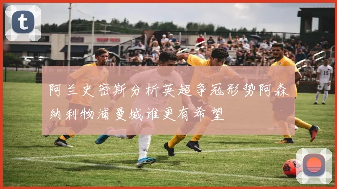 阿兰史密斯分析英超争冠形势阿森纳利物浦曼城谁更有希望