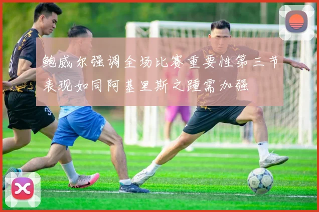 鲍威尔强调全场比赛重要性第三节表现如同阿基里斯之踵需加强