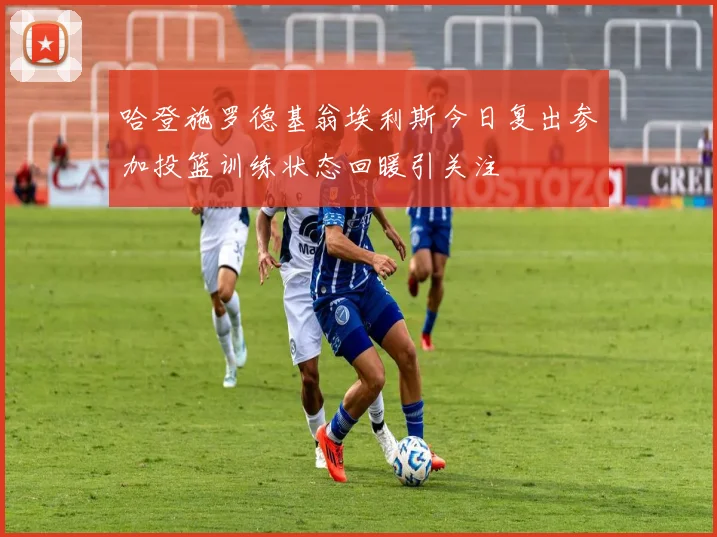 哈登施罗德基翁埃利斯今日复出参加投篮训练状态回暖引关注