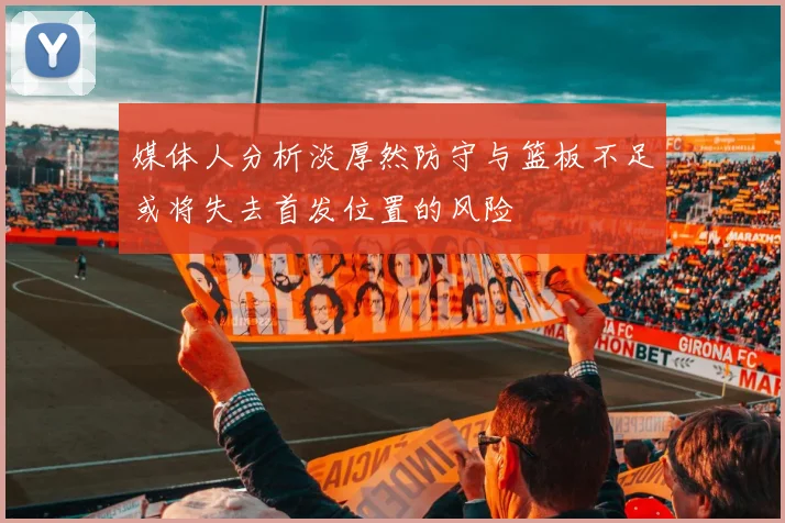 媒体人分析淡厚然防守与篮板不足或将失去首发位置的风险