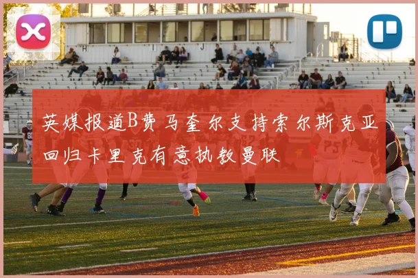 英媒报道B费马奎尔支持索尔斯克亚回归卡里克有意执教曼联