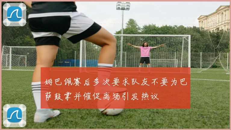 姆巴佩赛后多次要求队友不要为巴萨鼓掌并催促离场引发热议