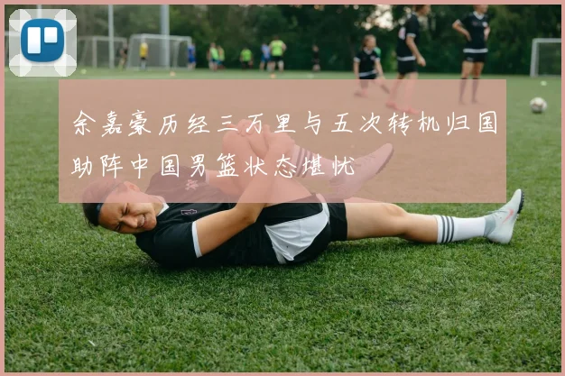 余嘉豪历经三万里与五次转机归国助阵中国男篮状态堪忧
